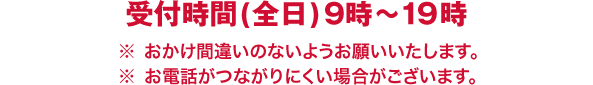 受付時間(全日)9時～19時／※おかけ間違いのないようお願いいたします。／※お電話がつながりにくい場合がございます。