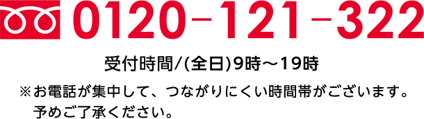 0120-121-322受付時間/(全日)9時～19時※お電話が集中して、つながりにくい時間帯がございます。予めご了承ください。