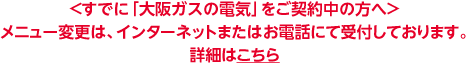＜すでに「大阪ガスの電気」をご契約中の方へ＞メニュー変更は、インターネットまたはお電話にて受付しております。詳細はこちら