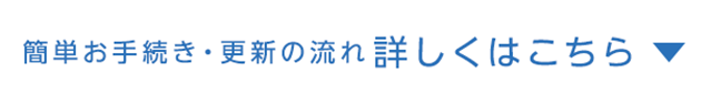 簡単お手続き・更新の流れ 詳しくはこちら