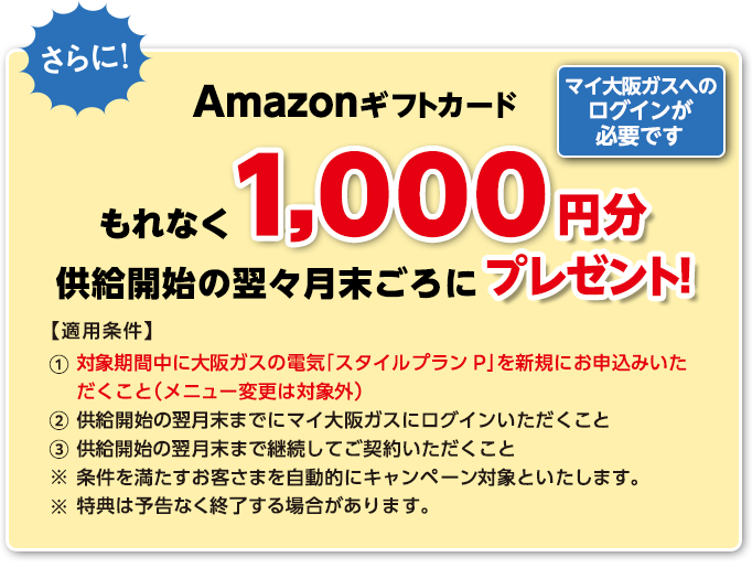 さらに！Amazonギフトカードもれなく1,000円分を供給開始の翌々月末ごろにプレゼント！ マイ大阪ガスへのログインが必要です 【適用条件】①対象期間中に大阪ガスの電気「スタイルプランP」を新規にお申込みいただくこと（メニュー変更は対象外） ②供給開始の翌月末までにマイ大阪ガスにログインいただくこと ③供給開始の翌月末まで継続してご契約いただくこと ※条件を満たすお客さまを自動的にキャンペーン対象といたします。 ※特典は予告なく終了する場合があります。