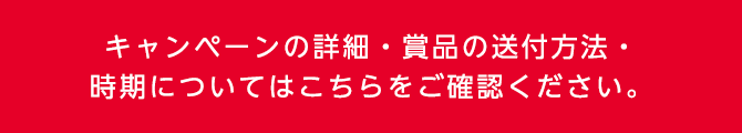 キャンペーンの詳細・賞品の送付方法・時期についてはこちらをご確認ください。