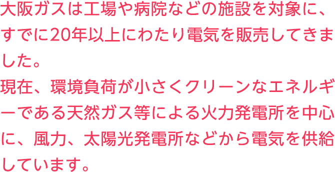 大阪ガスは工場や病院などの施設を対象に、すでに20年以上にわたり電気を販売してきました。現在、環境負荷が小さくクリーンなエネルギーである天然ガス等による火力発電所を中心に、風力、太陽光発電所などから電気を供給しています。
