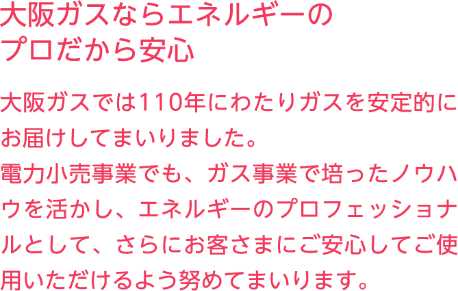 大阪ガスならエネルギーのプロだから安心 大阪ガスでは110年にわたりガスを安定的にお届けしてまいりました。電力小売事業でも、ガス事業で培ったノウハウを活かし、エネルギーのプロフェッショナルとして、さらにお客さまにご安心してご使用いただけるよう努めてまいります。