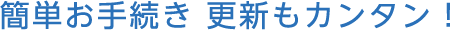 簡単お手続き 更新もカンタン！