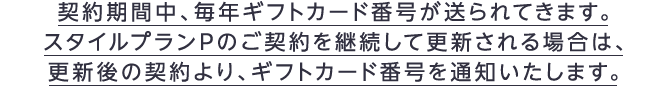 契約期間中、毎年ギフトカード番号が送られてきます。スタイルプランPのご契約を継続して更新される場合は、更新後の契約より、ギフトカード番号を通知いたします。