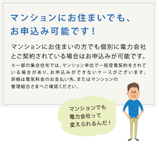 マンションにお住まいでもお申込み可能です！マンションにお住まいの方でも個別に電力会社とご契約されている場合はお申込みが可能です。※一部の集合住宅では、マンション単位で一括受電契約をされている場合があり、お申込みができないケースがございます。詳細は電気料金のお支払い先、またはマンションの管理組合さまへご確認ください。マンションでも電力会社って変えられるんだ！