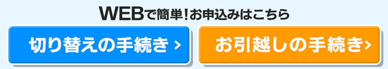 WEBで簡単！お申込み5分で完了！※平均申込時間から算出 切り替えの手続き お申込みはこちら お引越しの手続きお申込みはこちら