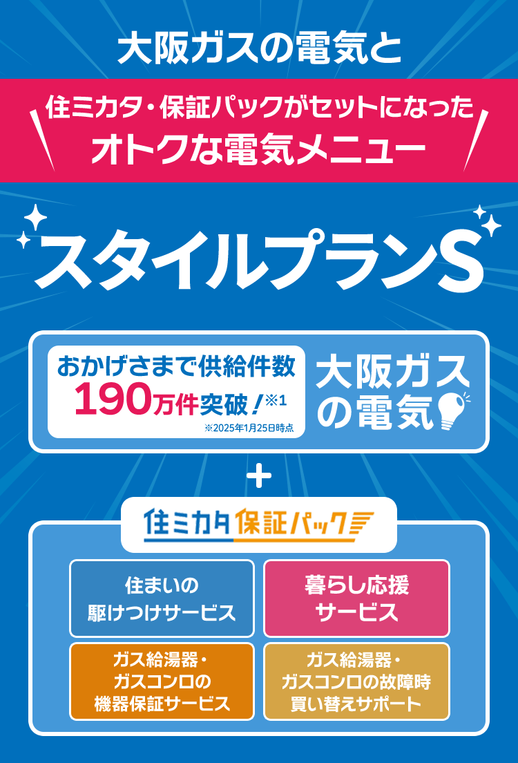 大阪ガスの電気と住ミカタ・保証パックがセットになったオトクな電気メニュー スタイルプランS おかげさまで供給件数190万件突破!※1 ※2025年1月25日時点 大阪ガスの電気 + 住ミカタ・保証パック 住まいの駆けつけサービス 暮らし応援サービス ガス給湯器・ガスコンロの機器保証サービス ガス給湯器・ガスコンロの故障時買い替えサポート