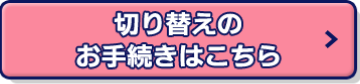 切り替えのお手続きはこちら