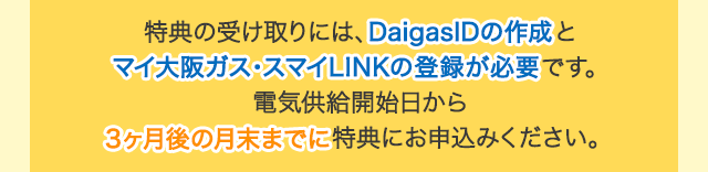 特典の受け取りには、DaigasIDの作成とマイ大阪ガス・スマイLINKの登録が必要です。電気供給開始日から3ヶ月後の月末までに特典にお申込みください。