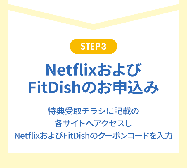 STEP3 NetflixおよびFitDishのお申込み 特典受取チラシに記載の各サイトへアクセスしNetflixおよびFitDishのクーポンコードを入力