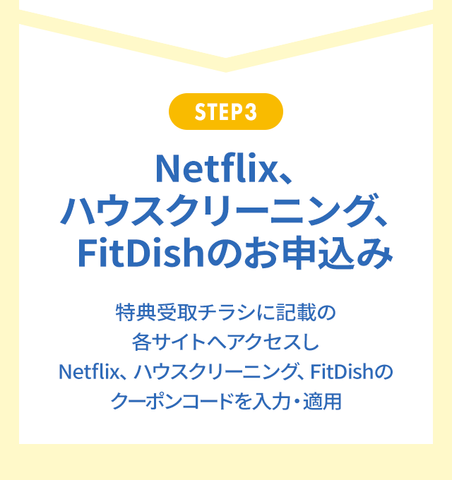 STEP3 Netflix、ハウスクリーニング、FitDishのお申込み 特典受取チラシに記載の各サイトへアクセスし、Netflix、ハウスクリーニング、FitDishのクーポンコードを入力・適用