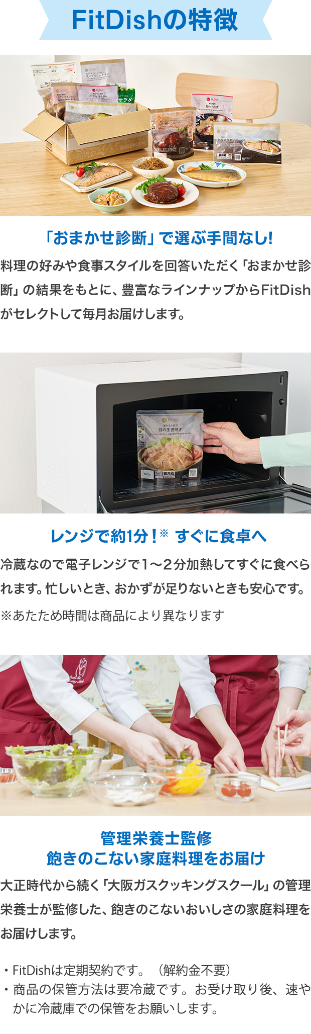 FitDishの特徴 「おまかせ診断」で選ぶ手間なし! 料理の好みや食事スタイルを回答いただく「おまかせ診断」の結果をもとに、豊富なラインナップからFitDishがセレクトして毎月お届けします。 レンジで約1分!すぐに食卓へ 冷蔵なので電子レンジで１～２分加熱してすぐに食べられます。忙しいとき、おかずが足りないときも安心です。 管理栄養士監修 飽きのこない家庭料理をお届け 大正時代から続く「大阪ガスクッキングスクール」の管理栄養士が監修した、飽きのこないおいしさの家庭料理をお届けします。・FitDishは定期契約です。（解約金不要）・商品の保管方法は要冷蔵です。お受け取り後、速やかに冷蔵庫での保管をお願いします。