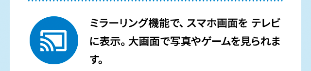ミラーリング機能で、スマホ画面をテレビに表示。大画面で写真やゲームを見られます。