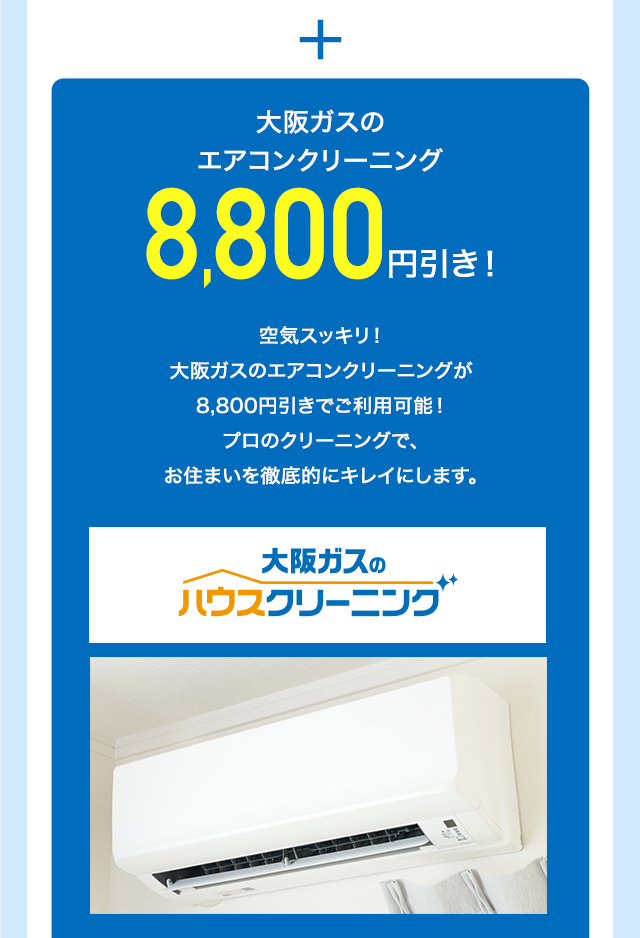 ＋ 大阪ガスのエアコンクリーニング8,800円引き！空気スッキリ！大阪ガスのエアコンクリーニングが8,800円引きでご利用可能！プロのクリーニングで、お住まいを徹底的にキレイにします。