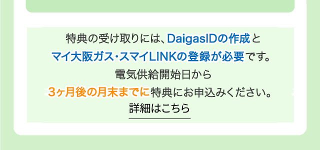 特典の受け取りには、DaigasIDの作成とマイ大阪ガス・スマイLINKの登録が必要です。電気供給開始日から3ヶ月後の月末までに特典にお申込みください。