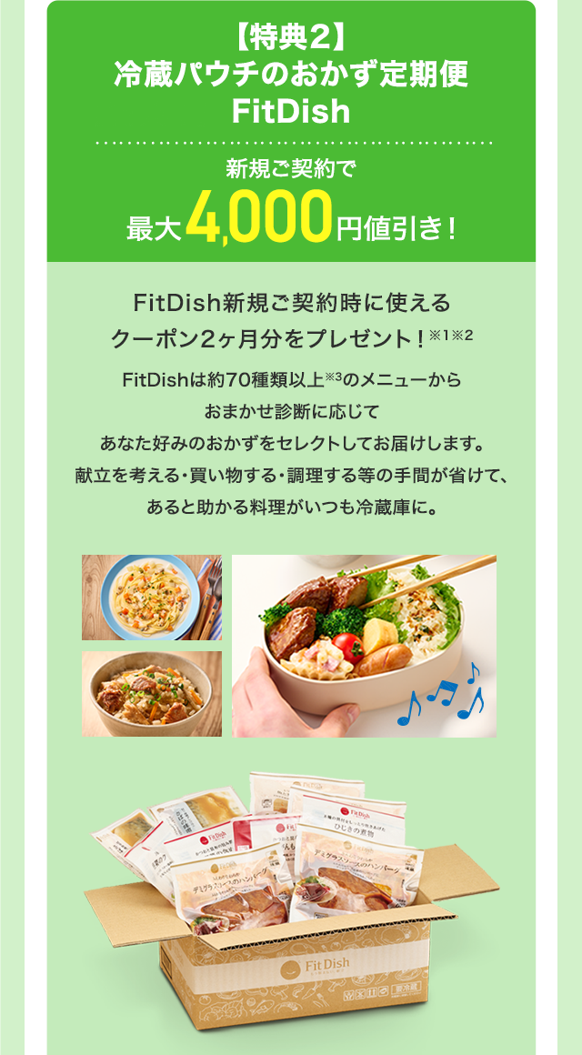【特典２】冷蔵パウチのおかず定期便 FitDish 新規ご契約で最大4,000円値引き！FitDish新規ご契約時に使えるクーポン2ヶ月分をプレゼント！※1※2　FitDishは約70種類以上※3のメニューからおまかせ診断に応じてあなた好みのおかずをセレクトしてお届けします。献立を考える・買い物する・調理する等の手間が省けて、あると助かる料理がいつも冷蔵庫に。