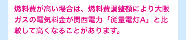 燃料費が高い場合は、燃料費調整額により大阪ガスの電気料金が関西電力「従量電灯A」と比較して高くなることがあります。