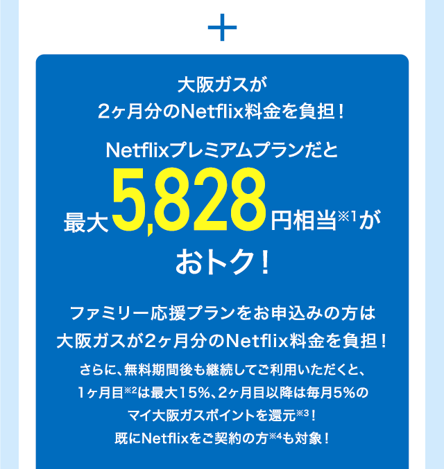 ＋ 大阪ガスが2ヶ月分のNetflix料金を負担！Netflixプレミアムプランだと最大5,828円相当※1がおトク！ファミリー応援プランをお申込みの方は大阪ガスが2ヶ月分のNetflix料金を負担！さらに、無料期間後も継続してご利用いただくと、1ヶ月目※2は最大15％、2ヶ月目以降は毎月5％のマイ大阪ガスポイントを還元※3！既にNetflixをご契約の方※4も対象！