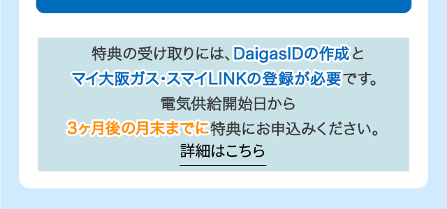 特典の受け取りには、DaigasIDの作成とマイ大阪ガス・スマイLINKの登録が必要です。電気供給開始日から3ヶ月後の月末までに特典にお申込みください。