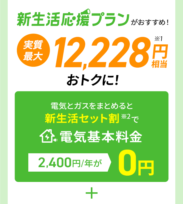 新生活応援プランがおすすめ!実質最大12,228円相当※1おトクに!電気とガスをまとめると新生活セット割※2で電気基本料金2,400円/年が0円 ＋