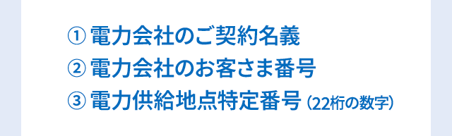①電力会社のご契約名義②電力会社のお客さま番号③電力供給地点特定番号（22桁の数字）