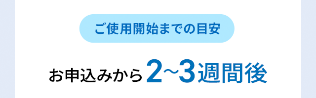ご使用開始までの目安 お申込みから2～3週間後