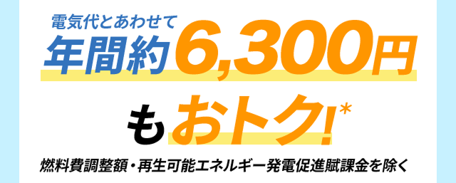 電気代とあわせて年間約6,300円もおトク!*/燃料費調整額・再生可能エネルギー発電促進賦課金を除く