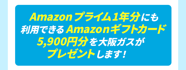 Amazonプライム1年分にも利用できるAmazonギフトカード5,900円分を大阪ガスがプレゼントします！※1