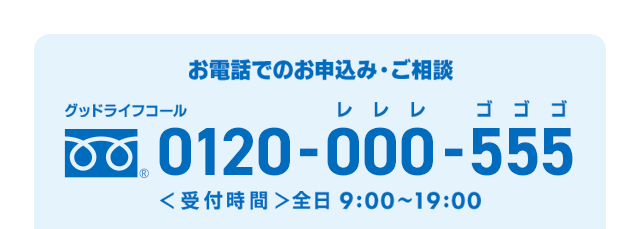 お電話でのお申込み・ご相談 グッドライフコール 0120-000-555（レレレ ゴゴゴ） 受付時間 全日9:00～19:00
