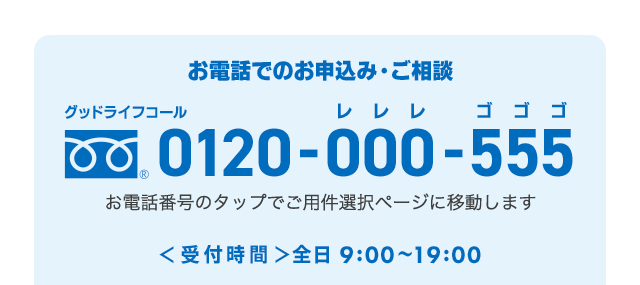 お電話でのお申込み・ご相談 グッドライフコール 0120-000-555（レレレ ゴゴゴ） お電話番号のタップでご用件選択ページに移動します 受付時間 全日9:00～19:00