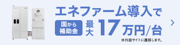 エネファーム導入で 国から補助金最大17万円/台 ※外部サイトに遷移します。