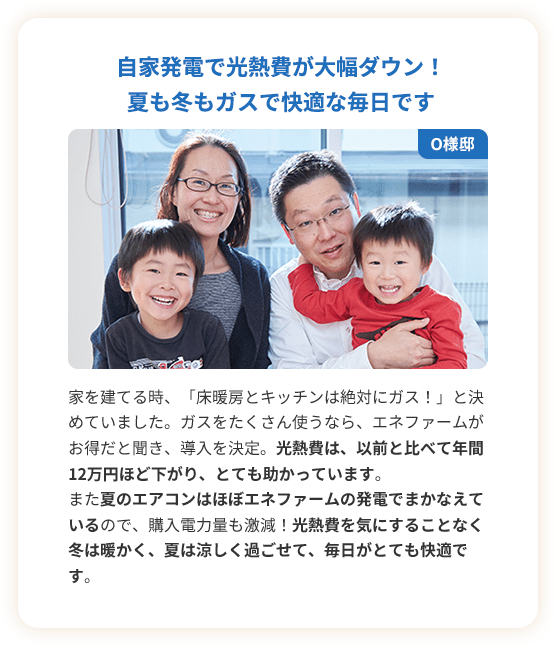 自家発電で光熱費が大幅ダウン！夏も冬もガスで快適な毎日です。家を建てる時、「床暖房とキッチンは絶対にガス！」と決めていました。ガスをたくさん使うなら、エネファームがお得だと聞き、導入を決定。光熱費は、以前と比べて年間12万円ほど下がり、とても助かっています。また夏のエアコンはほぼエネファームの発電でまかなえているので、購入電力量も激減！光熱費を気にすることなく冬は暖かく、夏は涼しく過ごせて、毎日がとても快適です。