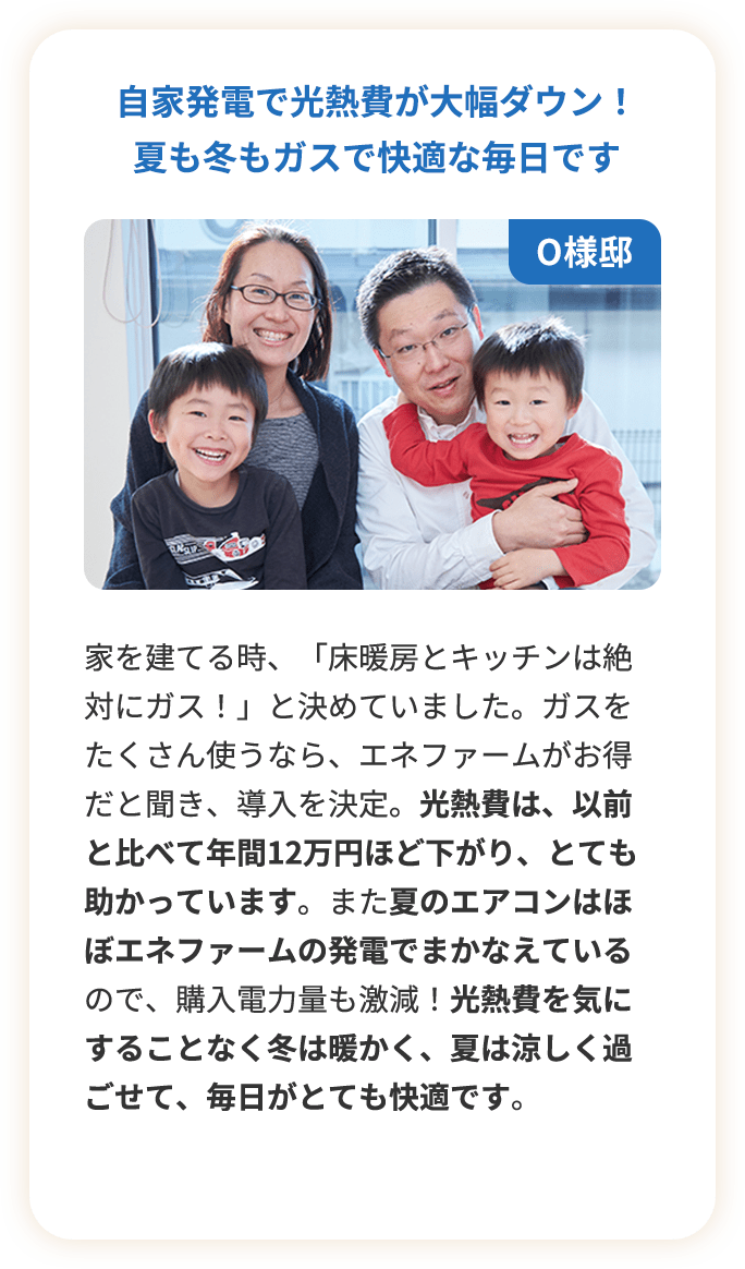 自家発電で光熱費が大幅ダウン！夏も冬もガスで快適な毎日です。家を建てる時、「床暖房とキッチンは絶対にガス！」と決めていました。ガスをたくさん使うなら、エネファームがお得だと聞き、導入を決定。光熱費は、以前と比べて年間12万円ほど下がり、とても助かっています。また夏のエアコンはほぼエネファームの発電でまかなえているので、購入電力量も激減！光熱費を気にすることなく冬は暖かく、夏は涼しく過ごせて、毎日がとても快適です。