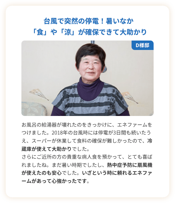 台風で突然の停電！暑いなか「食」や「涼」が確保できて大助かり。お風呂の給湯器が壊れたのをきっかけに、エネファームをつけました。2018年の台風時には停電が3日間も続いたうえ、スーパーが休業して食料の確保が難しかったので、冷蔵庫が使えて大助かりでした。さらにご近所の方の貴重な病人食を預かって、とても喜ばれましたね。まだ暑い時期でしたし、熱中症予防に扇風機が使えたのも安心でした。いざという時に頼れるエネファームがあって心強かったです。