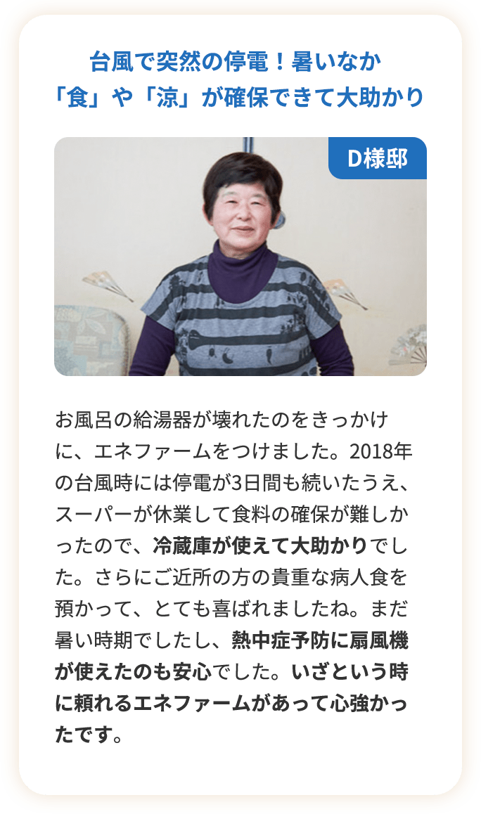 台風で突然の停電！暑いなか「食」や「涼」が確保できて大助かり。お風呂の給湯器が壊れたのをきっかけに、エネファームをつけました。2018年の台風時には停電が3日間も続いたうえ、スーパーが休業して食料の確保が難しかったので、冷蔵庫が使えて大助かりでした。さらにご近所の方の貴重な病人食を預かって、とても喜ばれましたね。まだ暑い時期でしたし、熱中症予防に扇風機が使えたのも安心でした。いざという時に頼れるエネファームがあって心強かったです。