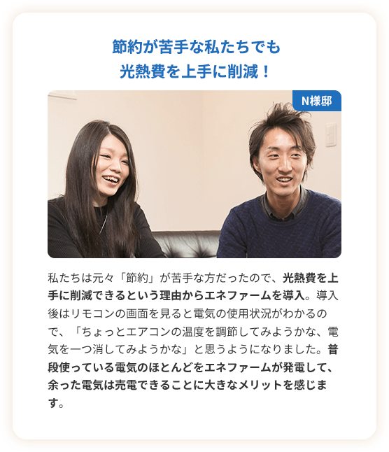 節約が苦手な私たちでも光熱費を上手に削減！私たちは元々「節約」が苦手な方だったので、光熱費を上手に削減できるという理由からエネファームを導入。導入後はリモコンの画面を見ると電気の使用状況がわかるので、「ちょっとエアコンの温度を調節してみようかな、電気を一つ消してみようかな」と思うようになりました。普段使っている電気のほとんどをエネファームが発電して、余った電気は売電できることに大きなメリットを感じます。