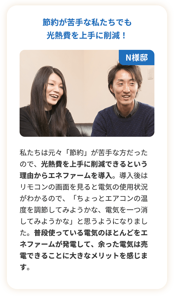 節約が苦手な私たちでも光熱費を上手に削減！私たちは元々「節約」が苦手な方だったので、光熱費を上手に削減できるという理由からエネファームを導入。導入後はリモコンの画面を見ると電気の使用状況がわかるので、「ちょっとエアコンの温度を調節してみようかな、電気を一つ消してみようかな」と思うようになりました。普段使っている電気のほとんどをエネファームが発電して、余った電気は売電できることに大きなメリットを感じます。