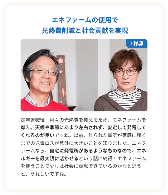 エネファームの使用で光熱費削減と社会貢献を実現。定年退職後、月々の光熱費を抑えるため、エネファームを導入。天候や季節にあまり左右されず、安定して発電してくれるのが良いですね。以前、作られた電気が家庭に届くまでの送電ロスが意外に大きいことを知りました。エネファームなら、自宅に発電所があるようなものなので、エネルギーを最大限に活かせるという話に納得！エネファームを使うことで少しは社会に貢献できているのかなと思うと、うれしいですね。