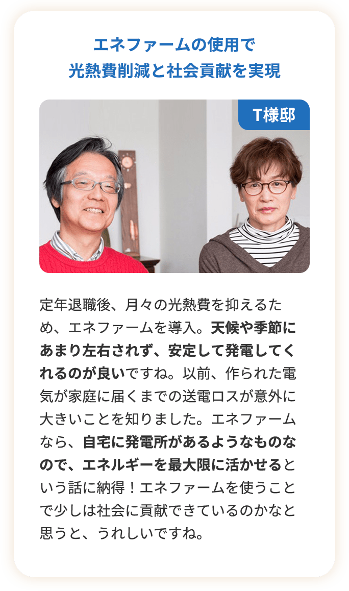 エネファームの使用で光熱費削減と社会貢献を実現。定年退職後、月々の光熱費を抑えるため、エネファームを導入。天候や季節にあまり左右されず、安定して発電してくれるのが良いですね。以前、作られた電気が家庭に届くまでの送電ロスが意外に大きいことを知りました。エネファームなら、自宅に発電所があるようなものなので、エネルギーを最大限に活かせるという話に納得！エネファームを使うことで少しは社会に貢献できているのかなと思うと、うれしいですね。
