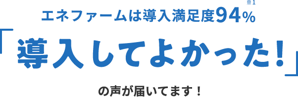 エネファームは導入満足度94％※1 「導入してよかった！」の声が届いています！