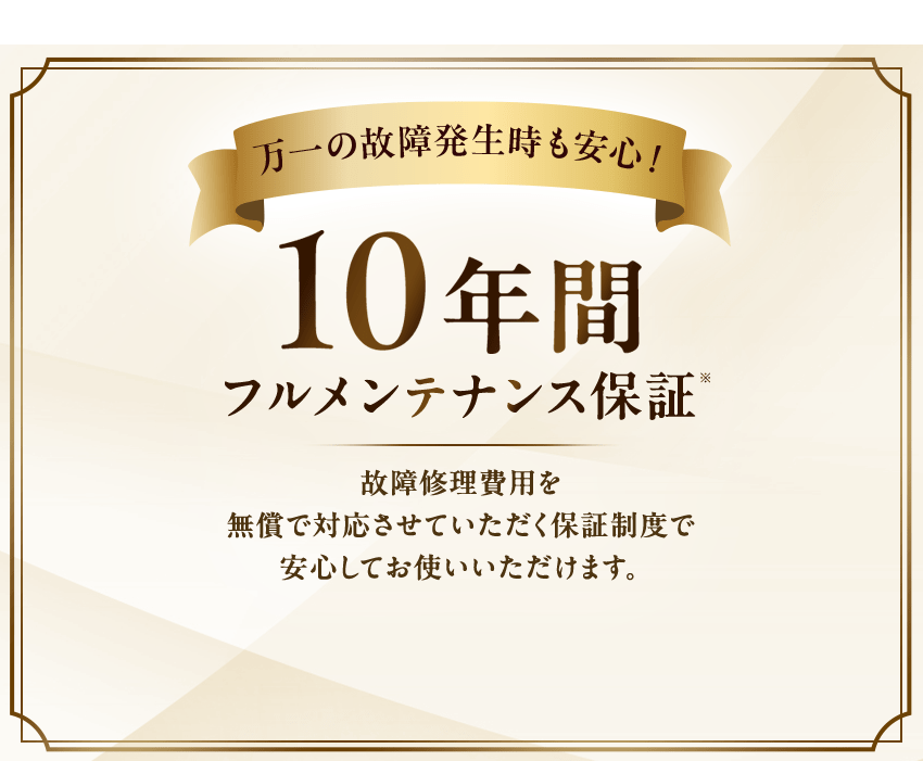 万一の故障発生時も安心！10年間フルメンテナンス保証故障修理費用を無償で対応させていただく保証制度で安心してお使いいただけます。