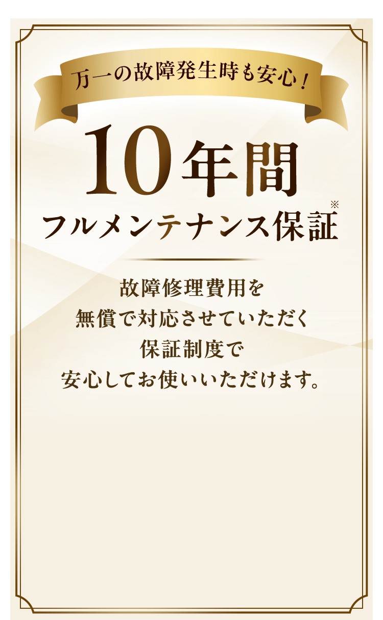 万一の故障発生時も安心！10年間フルメンテナンス保証故障修理費用を無償で対応させていただく保証制度で安心してお使いいただけます。