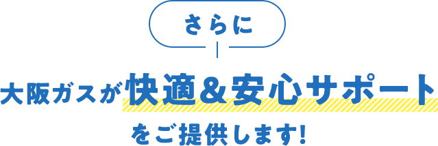 さらに大阪ガスが快適＆安心サポートをご提供します！