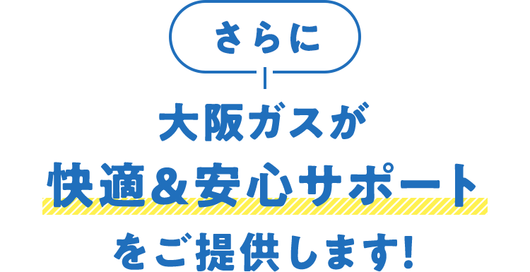 さらに大阪ガスが快適＆安心サポートをご提供します！