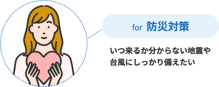 for 防災対策 いつ来るか分からない地震や台風にしっかり備えたい