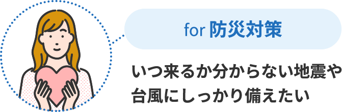 for 防災対策 いつ来るか分からない地震や台風にしっかり備えたい