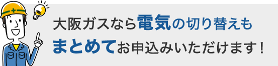 大阪ガスなら電気の切り替えもまとめてお申込みいただけます！