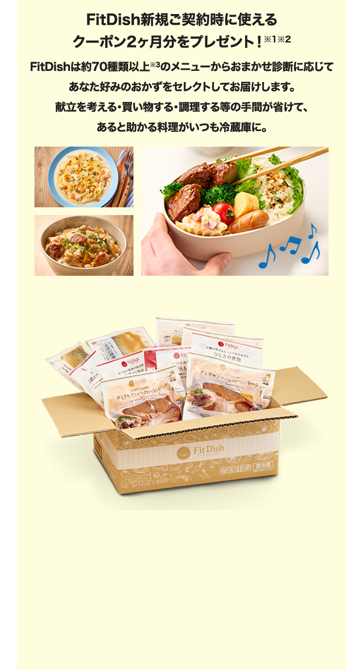 FitDish新規ご契約時に使えるクーポン2ヶ月分をプレゼント！※1※2　FitDishは約70種類以上※3のメニューからおまかせ診断に応じてあなた好みのおかずをセレクトしてお届けします。献立を考える・買い物する・調理する等の手間が省けて、あると助かる料理がいつも冷蔵庫に。